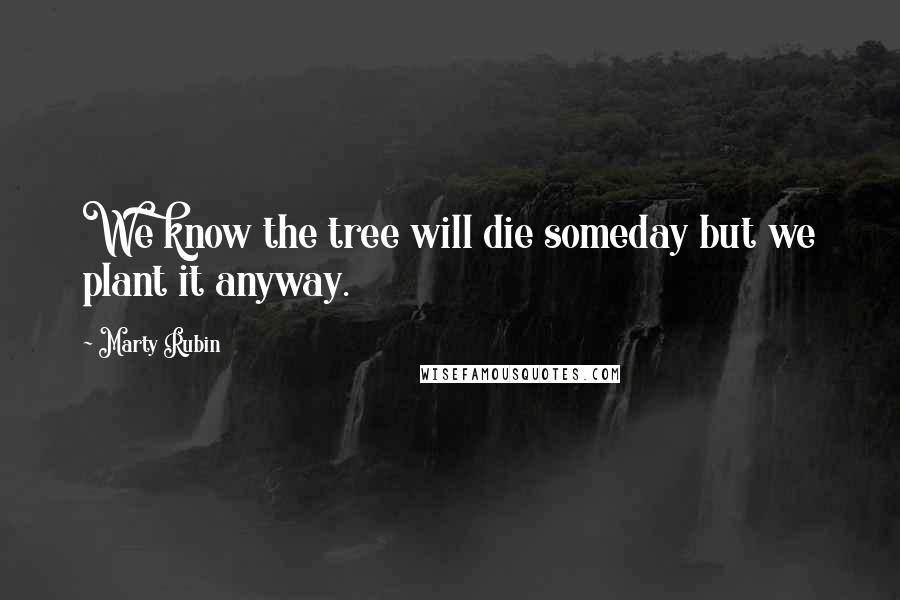 Marty Rubin Quotes: We know the tree will die someday but we plant it anyway.