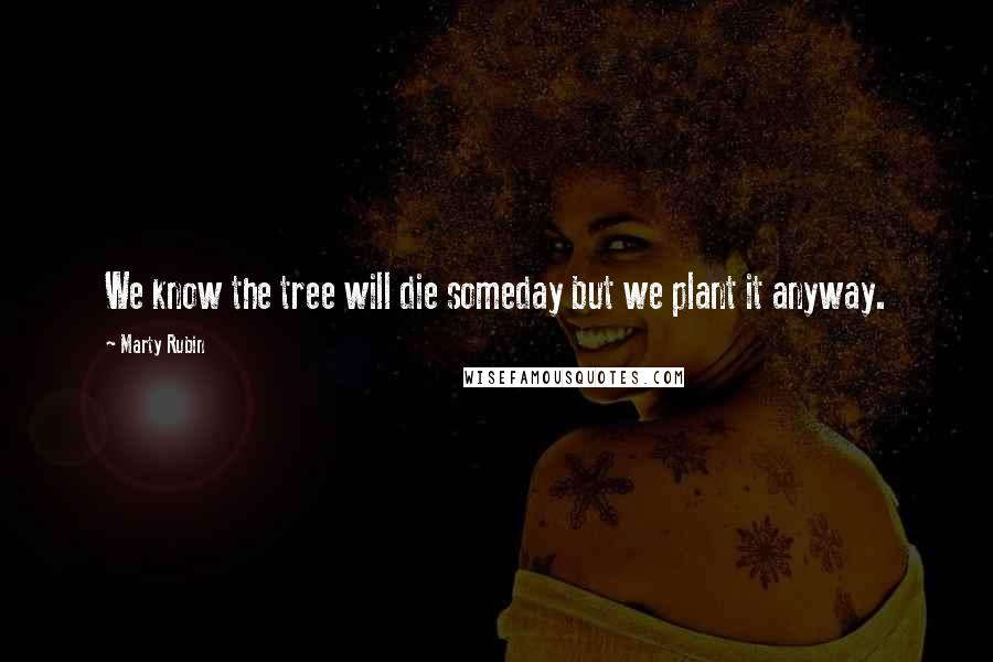 Marty Rubin Quotes: We know the tree will die someday but we plant it anyway.