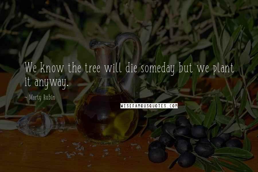 Marty Rubin Quotes: We know the tree will die someday but we plant it anyway.