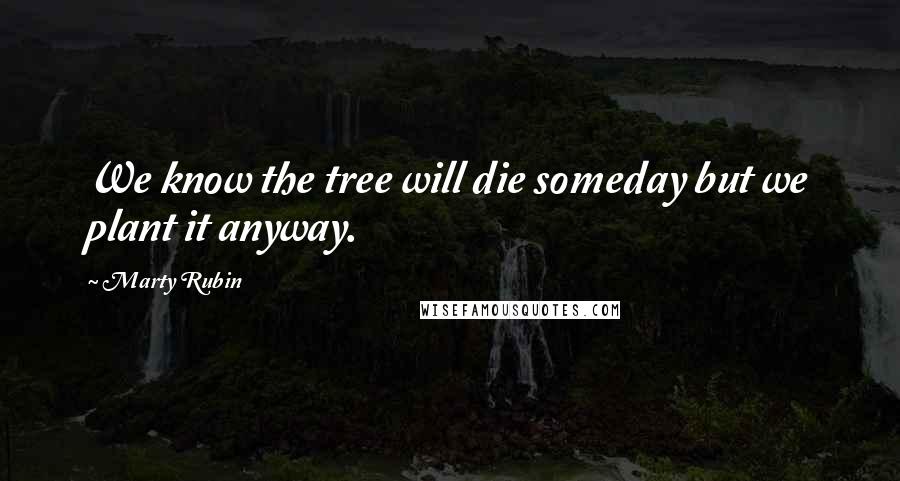 Marty Rubin Quotes: We know the tree will die someday but we plant it anyway.