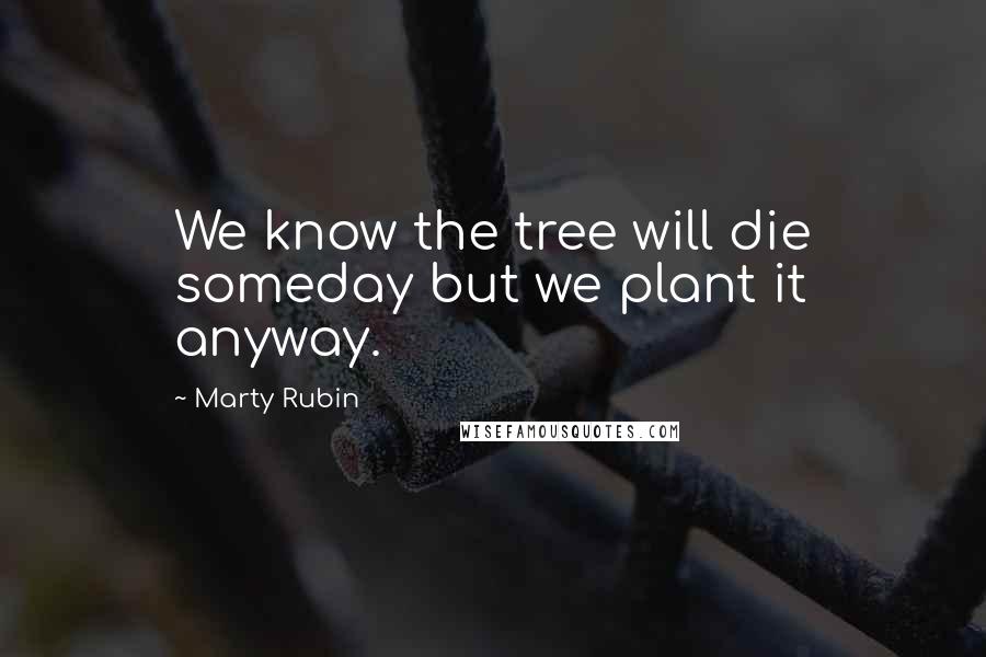 Marty Rubin Quotes: We know the tree will die someday but we plant it anyway.