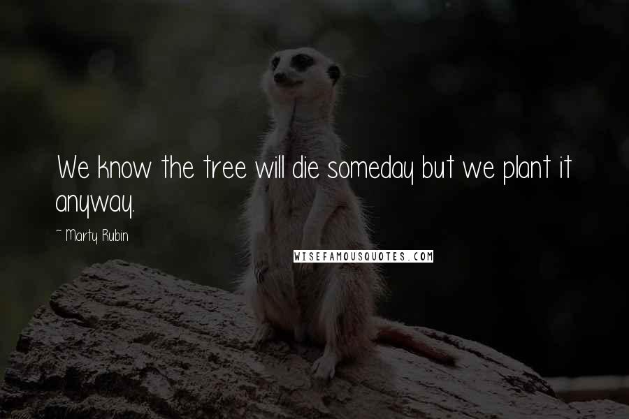 Marty Rubin Quotes: We know the tree will die someday but we plant it anyway.