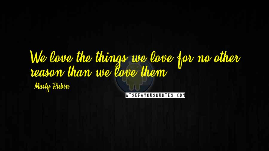 Marty Rubin Quotes: We love the things we love for no other reason than we love them.