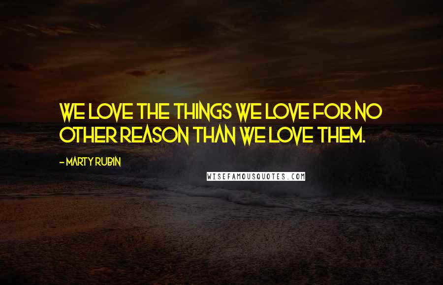 Marty Rubin Quotes: We love the things we love for no other reason than we love them.