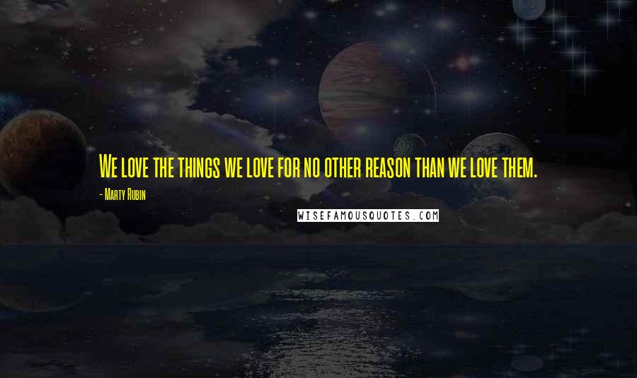 Marty Rubin Quotes: We love the things we love for no other reason than we love them.