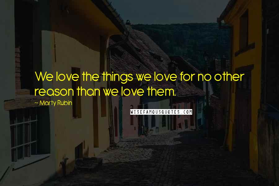 Marty Rubin Quotes: We love the things we love for no other reason than we love them.