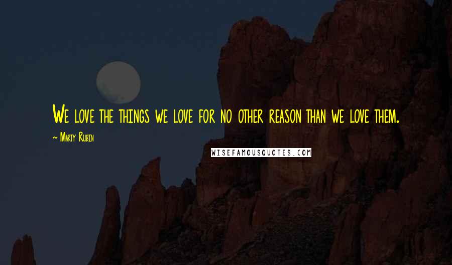 Marty Rubin Quotes: We love the things we love for no other reason than we love them.