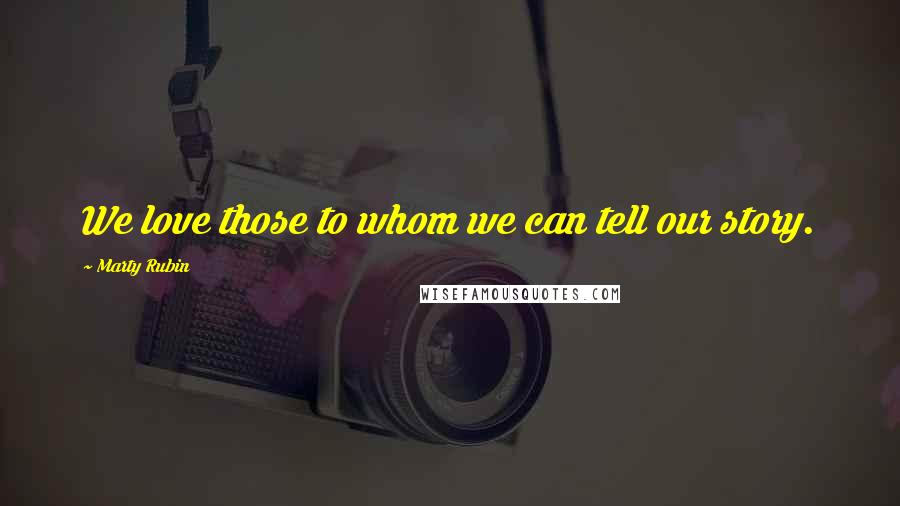 Marty Rubin Quotes: We love those to whom we can tell our story.