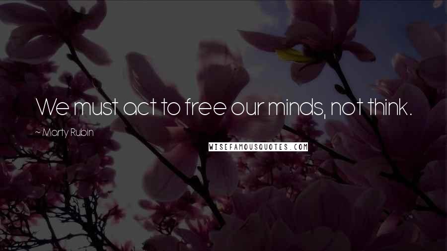 Marty Rubin Quotes: We must act to free our minds, not think.