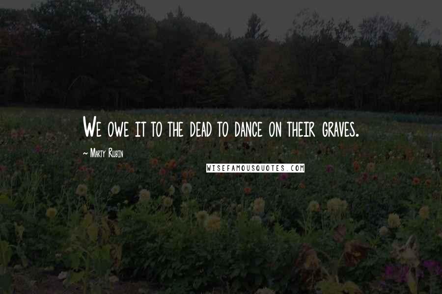 Marty Rubin Quotes: We owe it to the dead to dance on their graves.