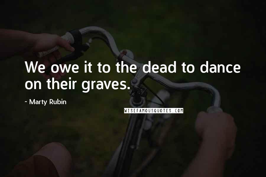 Marty Rubin Quotes: We owe it to the dead to dance on their graves.