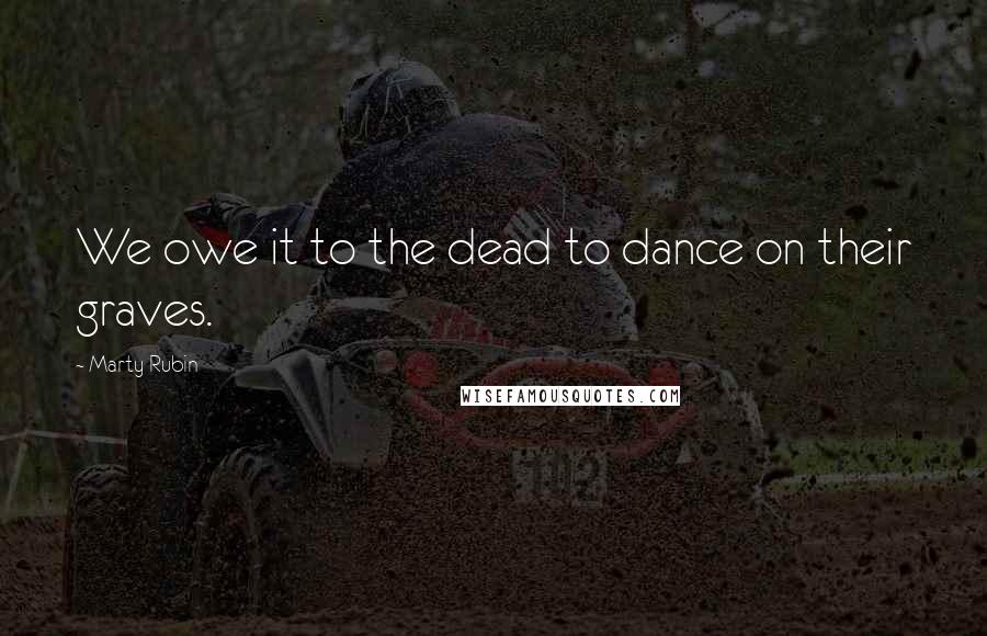 Marty Rubin Quotes: We owe it to the dead to dance on their graves.