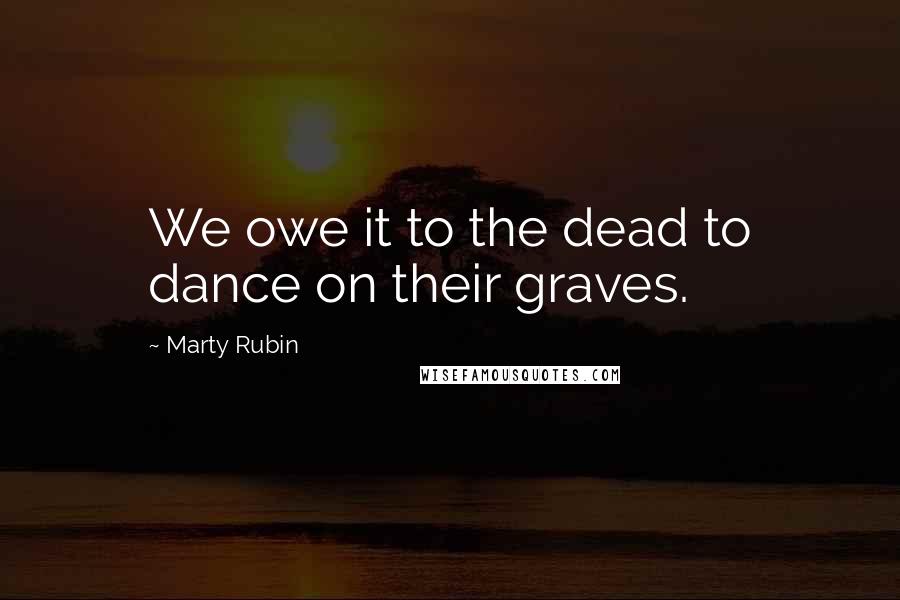 Marty Rubin Quotes: We owe it to the dead to dance on their graves.