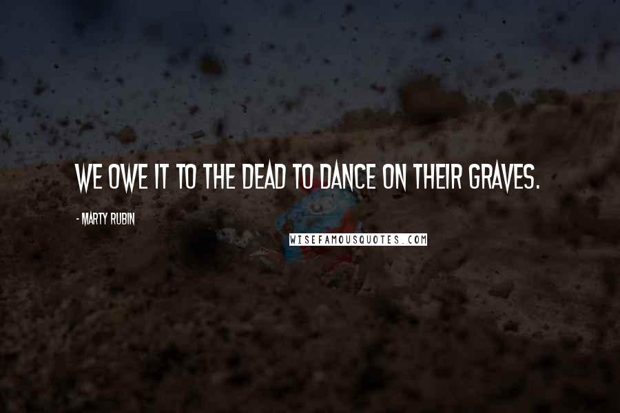 Marty Rubin Quotes: We owe it to the dead to dance on their graves.