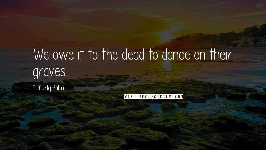 Marty Rubin Quotes: We owe it to the dead to dance on their graves.