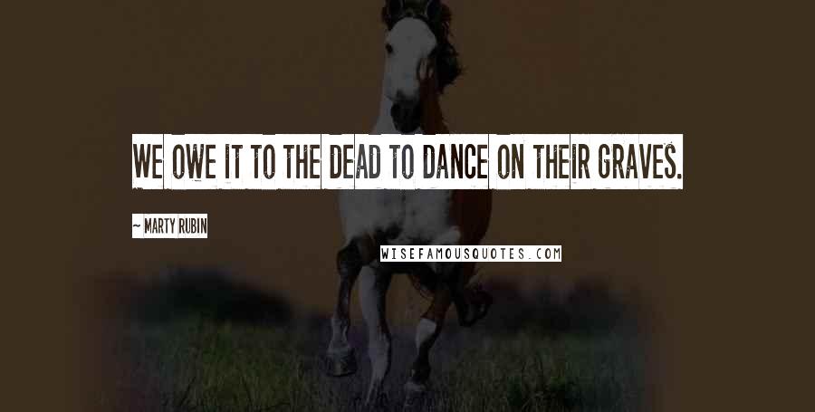 Marty Rubin Quotes: We owe it to the dead to dance on their graves.