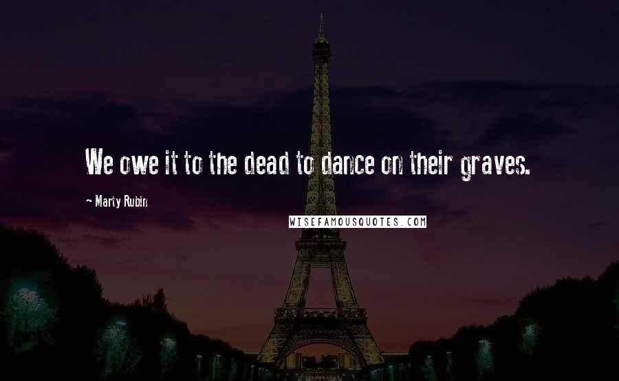 Marty Rubin Quotes: We owe it to the dead to dance on their graves.