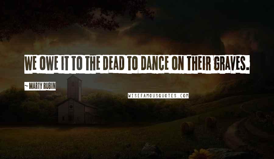Marty Rubin Quotes: We owe it to the dead to dance on their graves.