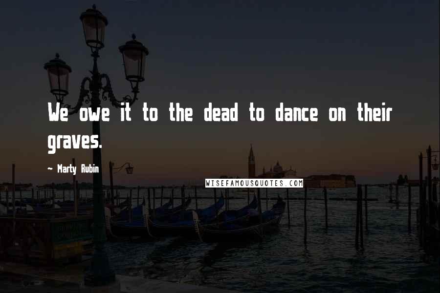 Marty Rubin Quotes: We owe it to the dead to dance on their graves.