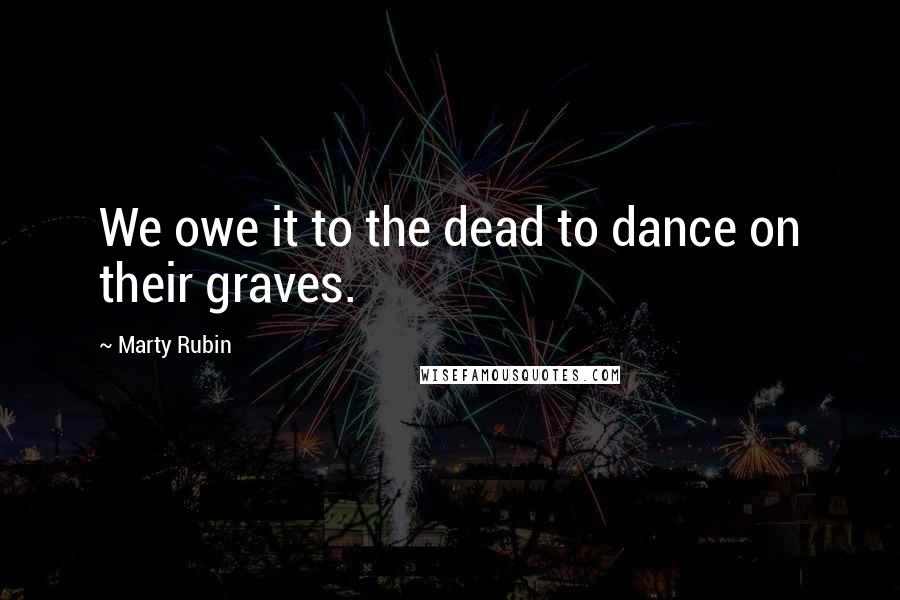 Marty Rubin Quotes: We owe it to the dead to dance on their graves.