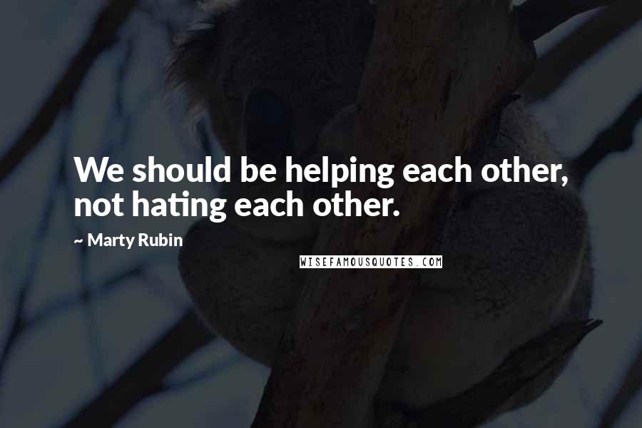 Marty Rubin Quotes: We should be helping each other, not hating each other.