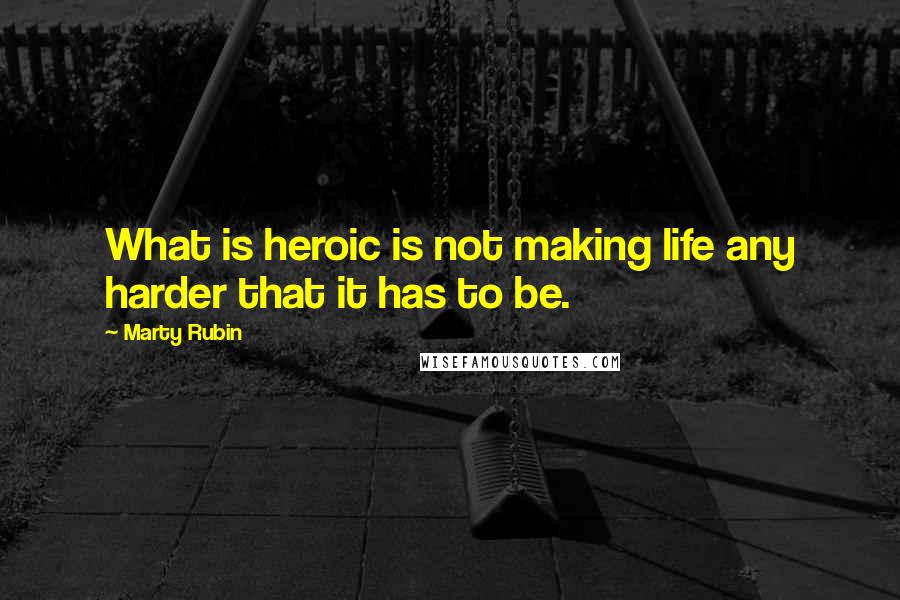 Marty Rubin Quotes: What is heroic is not making life any harder that it has to be.