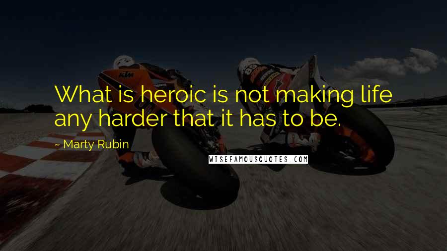 Marty Rubin Quotes: What is heroic is not making life any harder that it has to be.