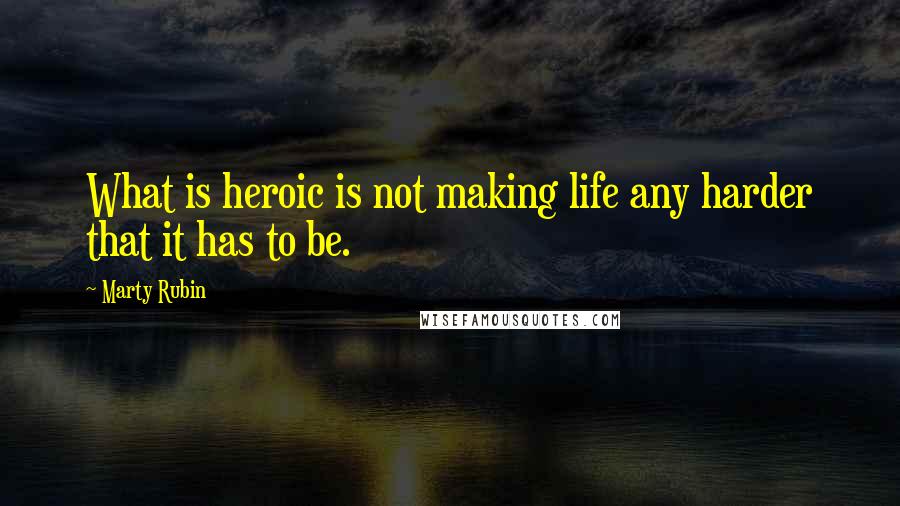 Marty Rubin Quotes: What is heroic is not making life any harder that it has to be.