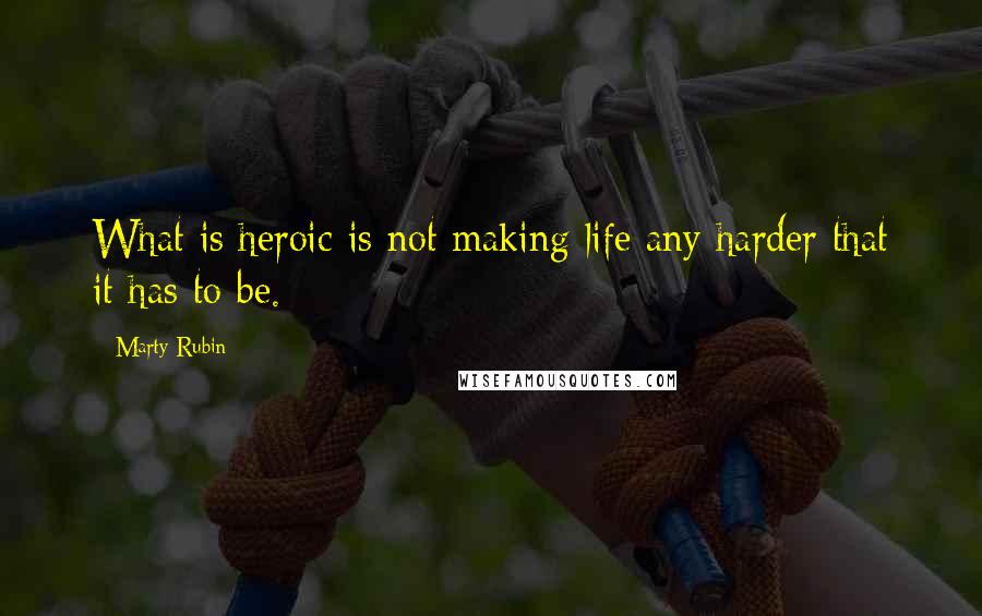 Marty Rubin Quotes: What is heroic is not making life any harder that it has to be.