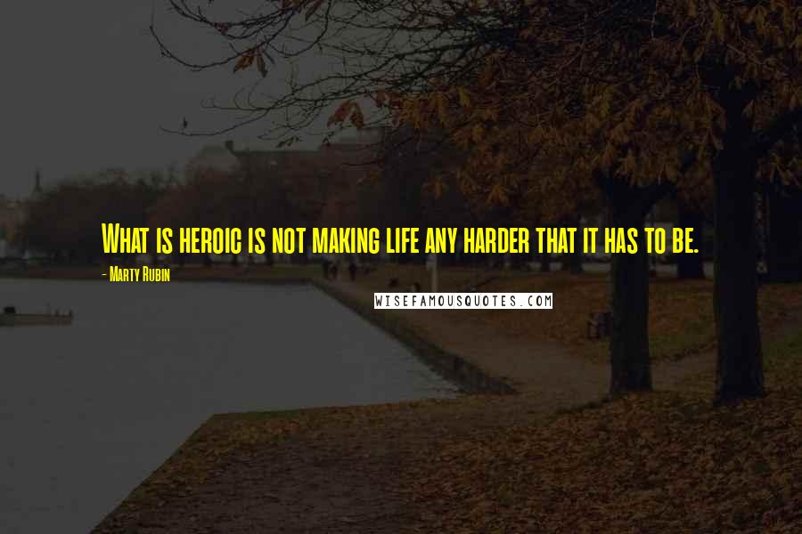 Marty Rubin Quotes: What is heroic is not making life any harder that it has to be.