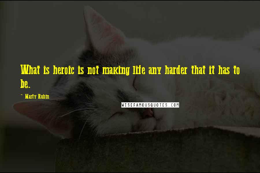 Marty Rubin Quotes: What is heroic is not making life any harder that it has to be.