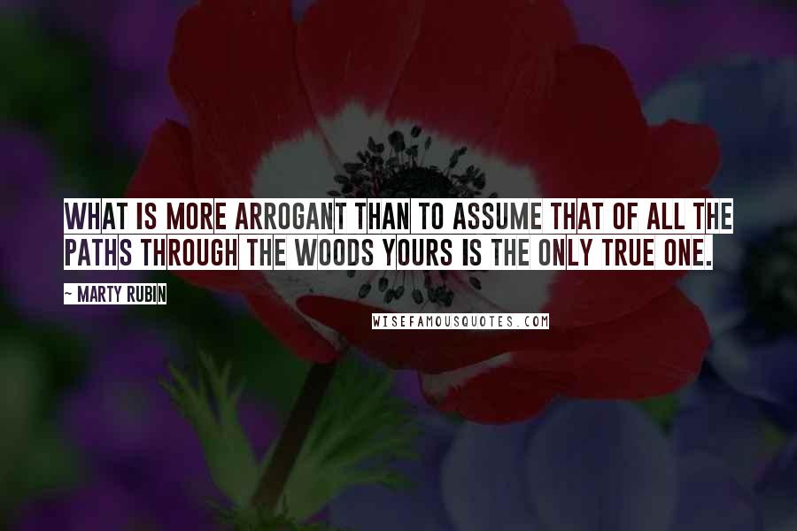 Marty Rubin Quotes: What is more arrogant than to assume that of all the paths through the woods yours is the only true one.