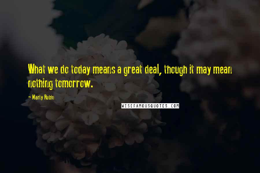 Marty Rubin Quotes: What we do today means a great deal, though it may mean nothing tomorrow.