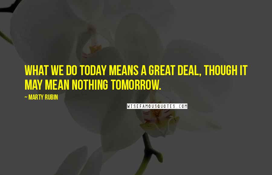 Marty Rubin Quotes: What we do today means a great deal, though it may mean nothing tomorrow.