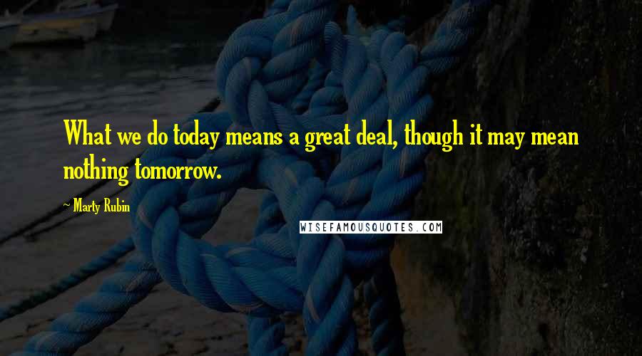 Marty Rubin Quotes: What we do today means a great deal, though it may mean nothing tomorrow.