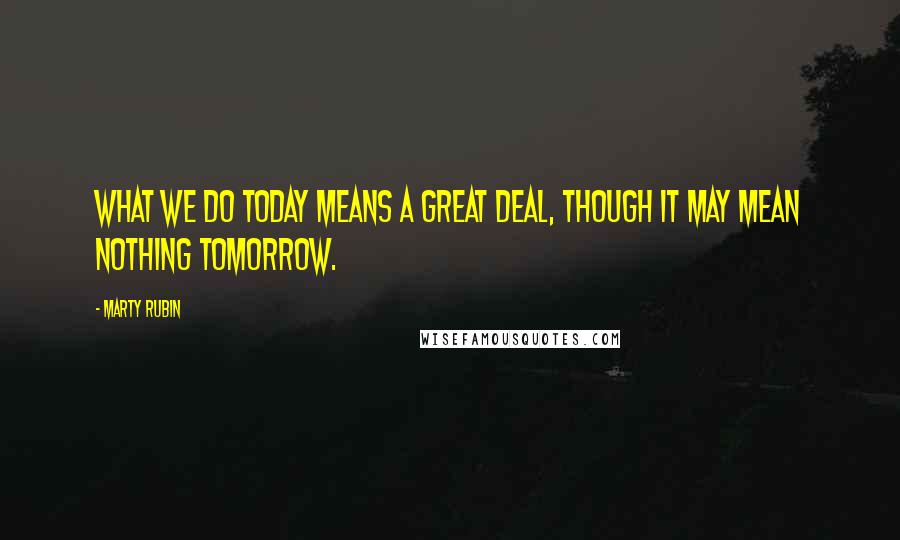 Marty Rubin Quotes: What we do today means a great deal, though it may mean nothing tomorrow.