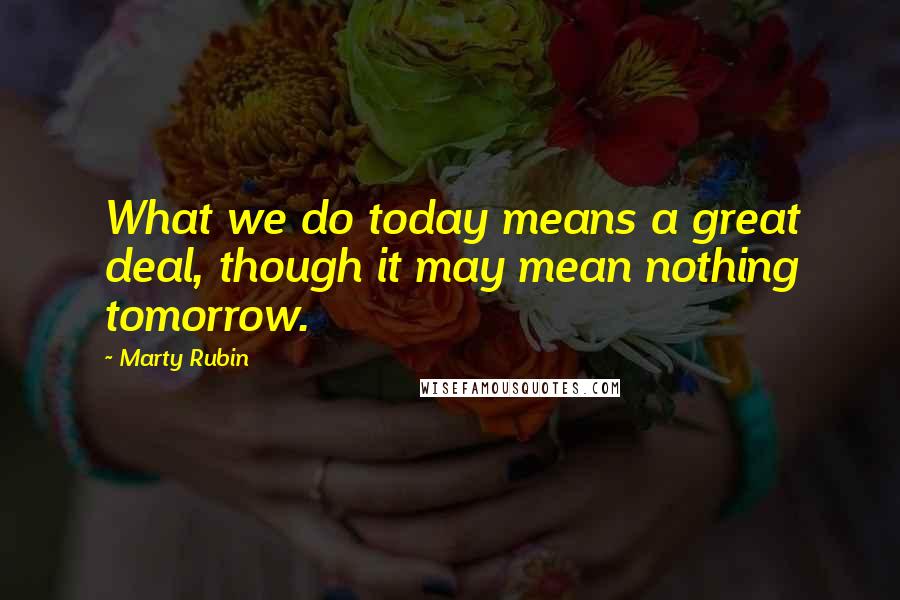 Marty Rubin Quotes: What we do today means a great deal, though it may mean nothing tomorrow.