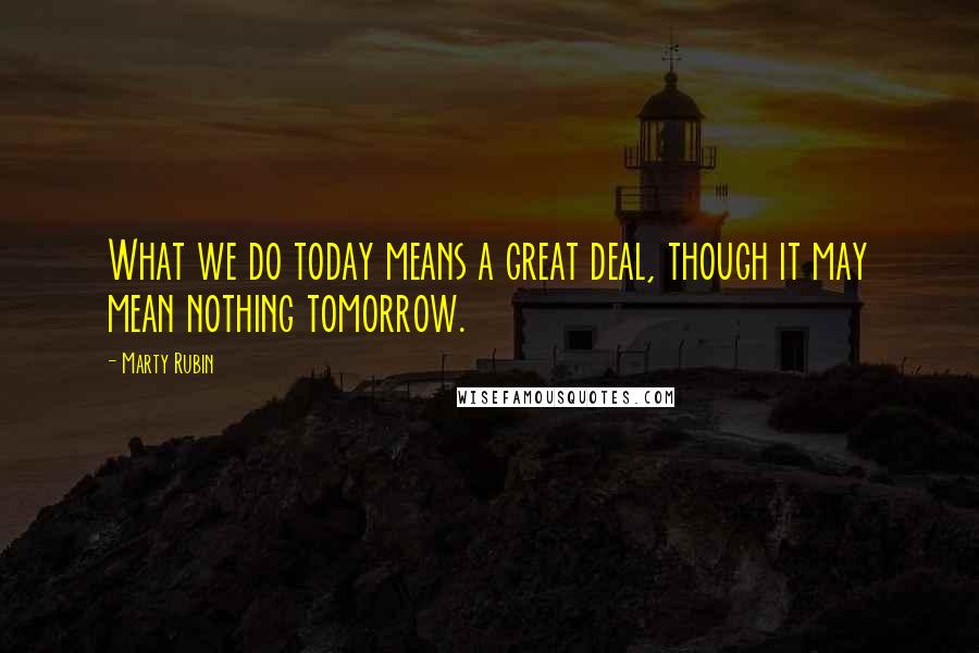 Marty Rubin Quotes: What we do today means a great deal, though it may mean nothing tomorrow.