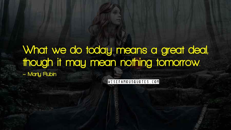 Marty Rubin Quotes: What we do today means a great deal, though it may mean nothing tomorrow.