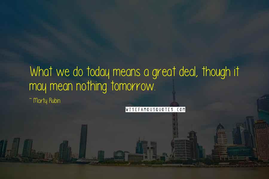 Marty Rubin Quotes: What we do today means a great deal, though it may mean nothing tomorrow.