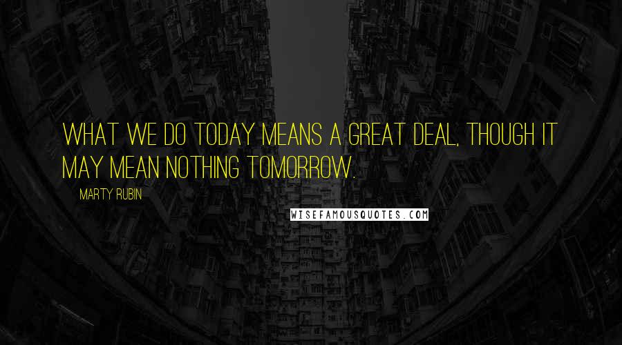 Marty Rubin Quotes: What we do today means a great deal, though it may mean nothing tomorrow.