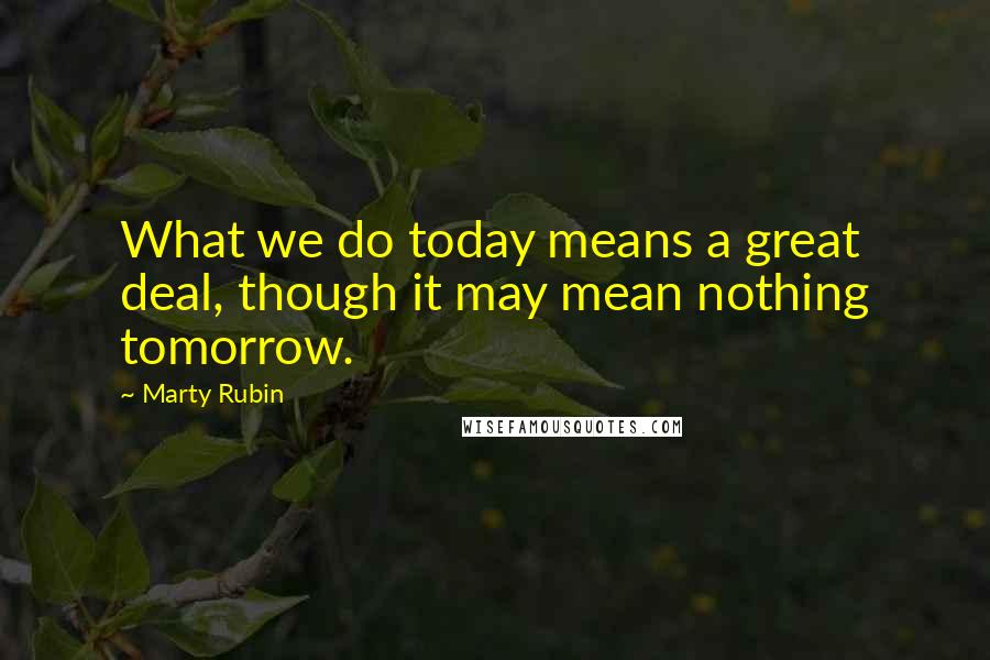 Marty Rubin Quotes: What we do today means a great deal, though it may mean nothing tomorrow.