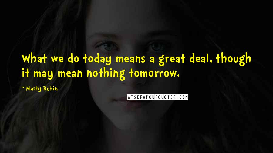 Marty Rubin Quotes: What we do today means a great deal, though it may mean nothing tomorrow.