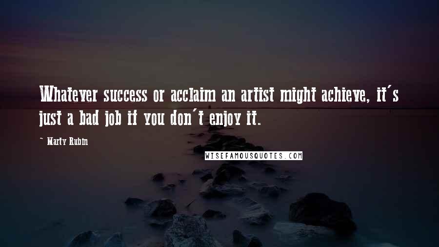 Marty Rubin Quotes: Whatever success or acclaim an artist might achieve, it's just a bad job if you don't enjoy it.