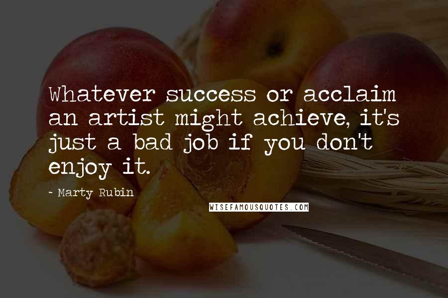 Marty Rubin Quotes: Whatever success or acclaim an artist might achieve, it's just a bad job if you don't enjoy it.