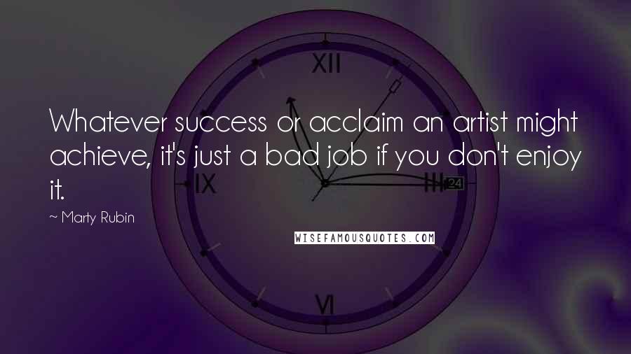 Marty Rubin Quotes: Whatever success or acclaim an artist might achieve, it's just a bad job if you don't enjoy it.