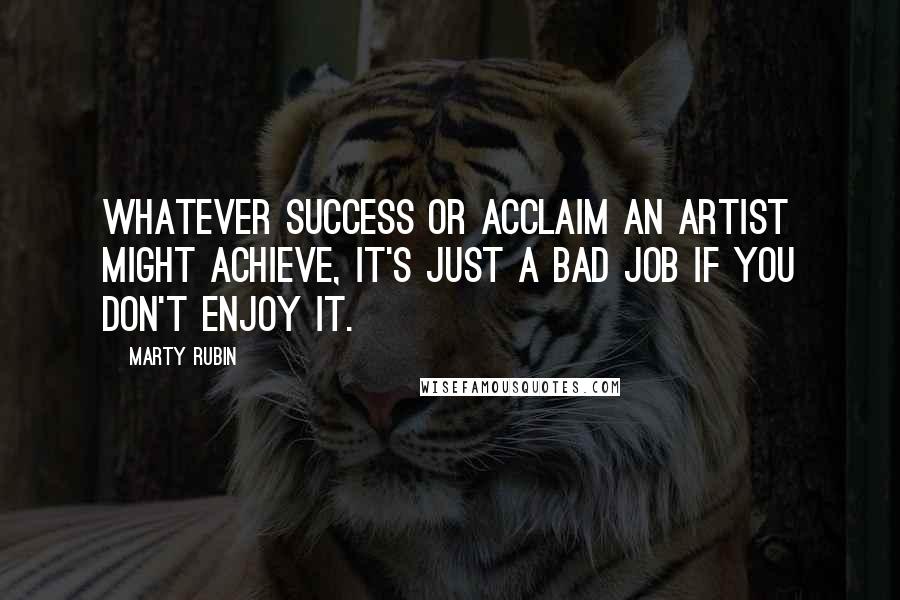 Marty Rubin Quotes: Whatever success or acclaim an artist might achieve, it's just a bad job if you don't enjoy it.