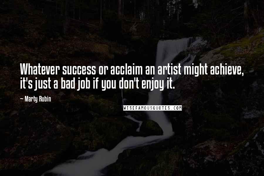 Marty Rubin Quotes: Whatever success or acclaim an artist might achieve, it's just a bad job if you don't enjoy it.