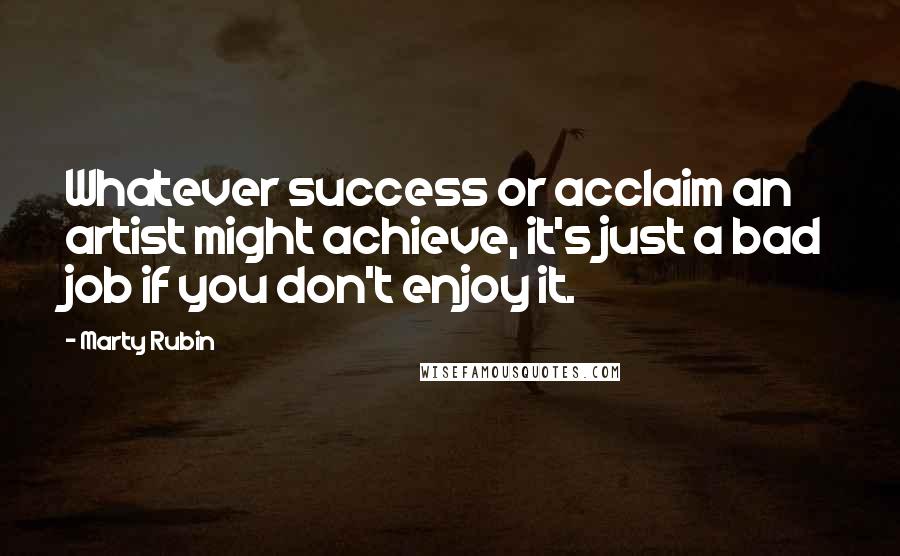 Marty Rubin Quotes: Whatever success or acclaim an artist might achieve, it's just a bad job if you don't enjoy it.