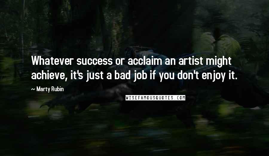 Marty Rubin Quotes: Whatever success or acclaim an artist might achieve, it's just a bad job if you don't enjoy it.